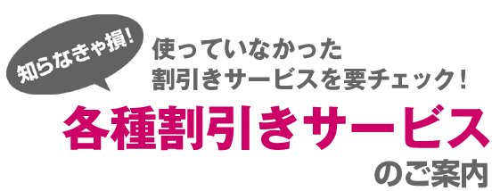 知らなきゃ損！使っていなかった割引サービスを要チェック　各種割引きサービスのご案内